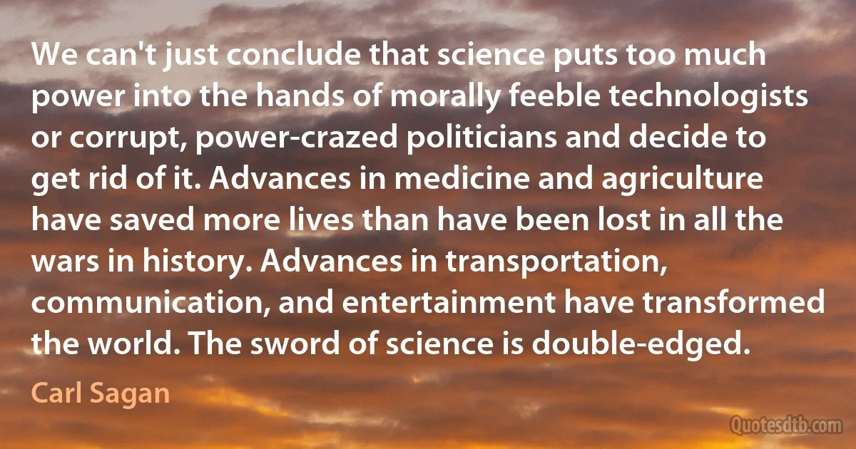 We can't just conclude that science puts too much power into the hands of morally feeble technologists or corrupt, power-crazed politicians and decide to get rid of it. Advances in medicine and agriculture have saved more lives than have been lost in all the wars in history. Advances in transportation, communication, and entertainment have transformed the world. The sword of science is double-edged. (Carl Sagan)