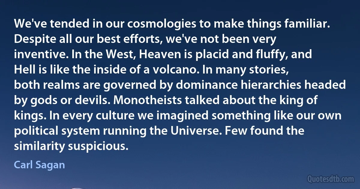 We've tended in our cosmologies to make things familiar. Despite all our best efforts, we've not been very inventive. In the West, Heaven is placid and fluffy, and Hell is like the inside of a volcano. In many stories, both realms are governed by dominance hierarchies headed by gods or devils. Monotheists talked about the king of kings. In every culture we imagined something like our own political system running the Universe. Few found the similarity suspicious. (Carl Sagan)