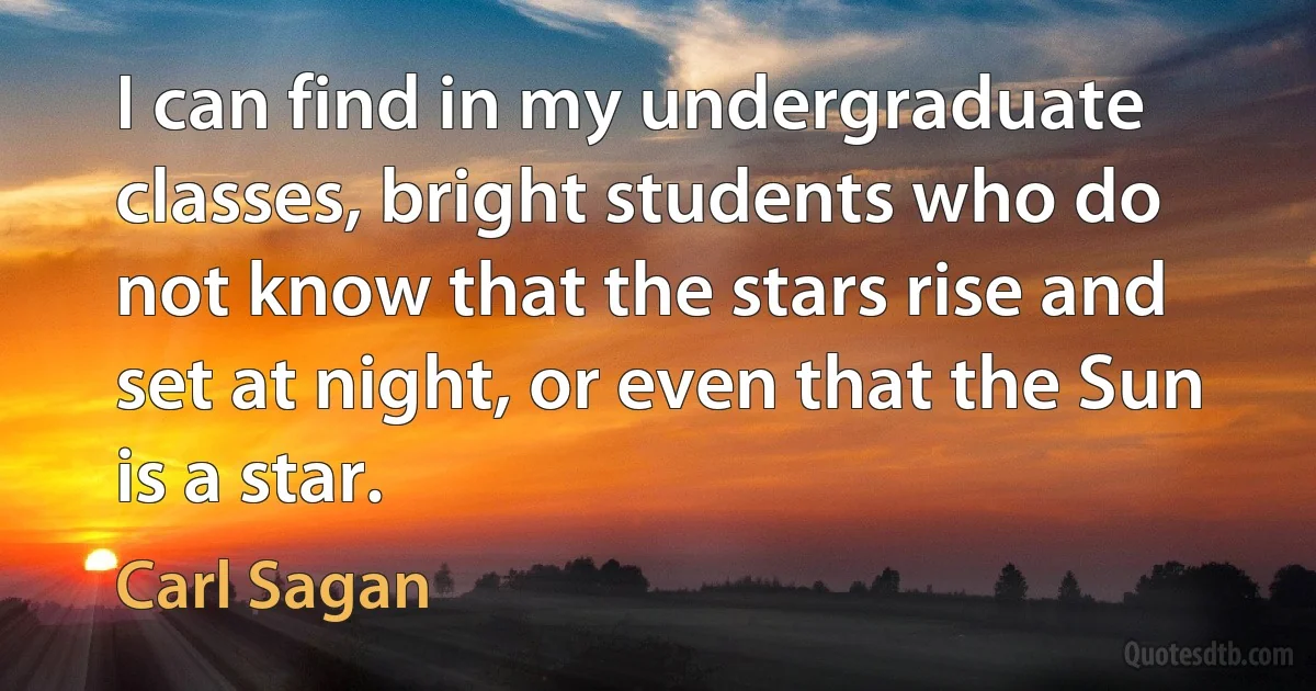 I can find in my undergraduate classes, bright students who do not know that the stars rise and set at night, or even that the Sun is a star. (Carl Sagan)