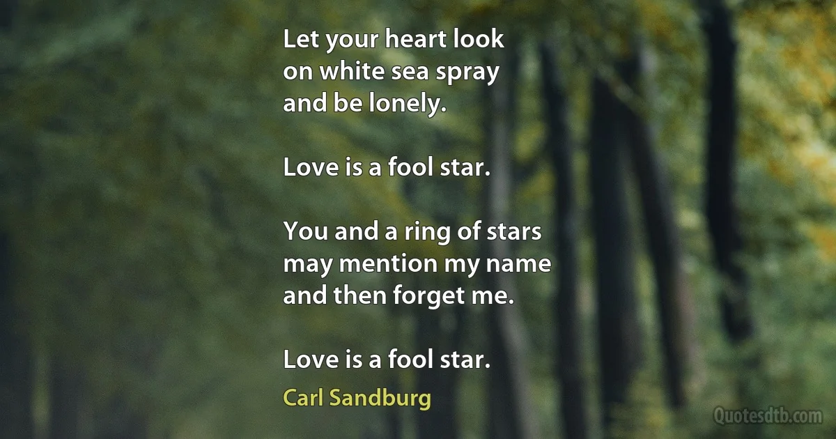 Let your heart look
on white sea spray
and be lonely.

Love is a fool star.

You and a ring of stars
may mention my name
and then forget me.

Love is a fool star. (Carl Sandburg)