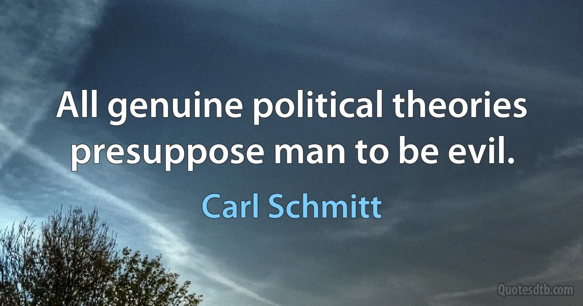 All genuine political theories presuppose man to be evil. (Carl Schmitt)