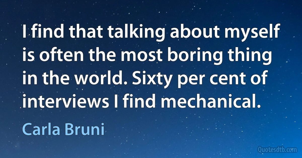 I find that talking about myself is often the most boring thing in the world. Sixty per cent of interviews I find mechanical. (Carla Bruni)