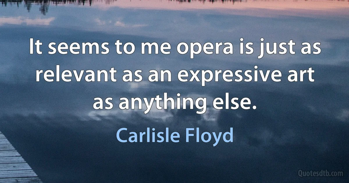 It seems to me opera is just as relevant as an expressive art as anything else. (Carlisle Floyd)