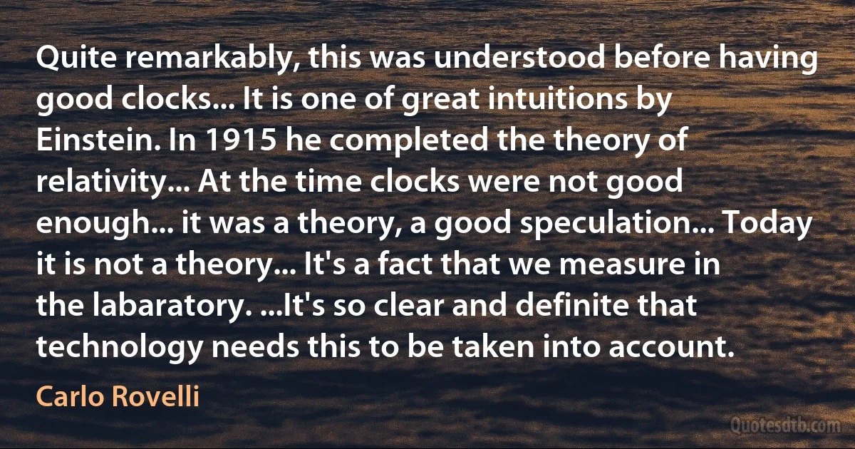 Quite remarkably, this was understood before having good clocks... It is one of great intuitions by Einstein. In 1915 he completed the theory of relativity... At the time clocks were not good enough... it was a theory, a good speculation... Today it is not a theory... It's a fact that we measure in the labaratory. ...It's so clear and definite that technology needs this to be taken into account. (Carlo Rovelli)