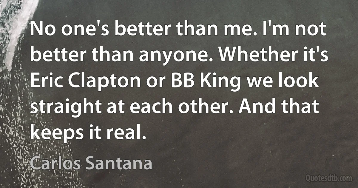 No one's better than me. I'm not better than anyone. Whether it's Eric Clapton or BB King we look straight at each other. And that keeps it real. (Carlos Santana)