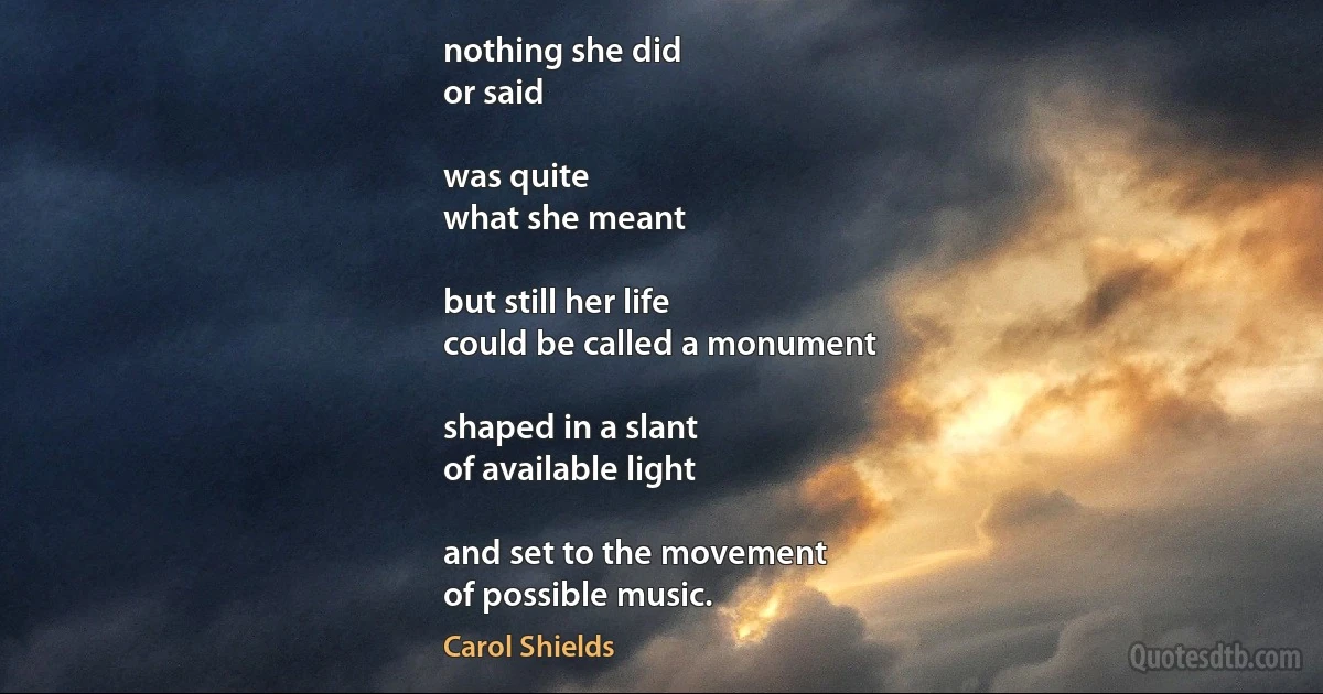 nothing she did
or said

was quite
what she meant

but still her life
could be called a monument

shaped in a slant
of available light

and set to the movement
of possible music. (Carol Shields)