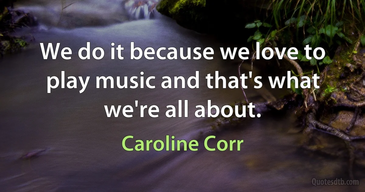 We do it because we love to play music and that's what we're all about. (Caroline Corr)