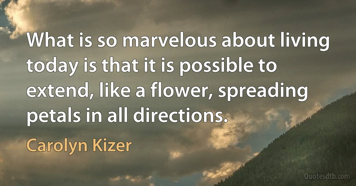 What is so marvelous about living today is that it is possible to extend, like a flower, spreading petals in all directions. (Carolyn Kizer)