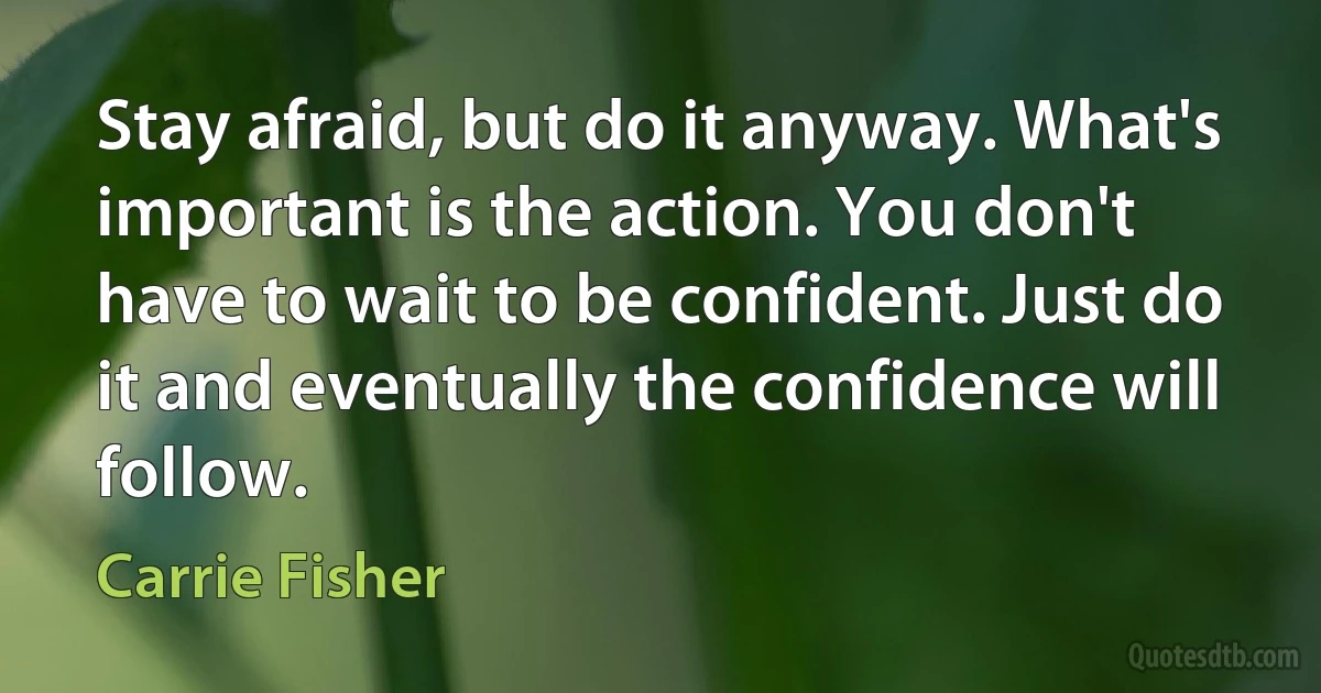 Stay afraid, but do it anyway. What's important is the action. You don't have to wait to be confident. Just do it and eventually the confidence will follow. (Carrie Fisher)