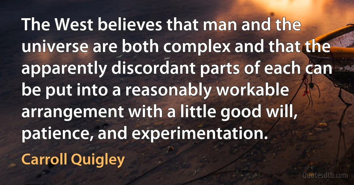 The West believes that man and the universe are both complex and that the apparently discordant parts of each can be put into a reasonably workable arrangement with a little good will, patience, and experimentation. (Carroll Quigley)