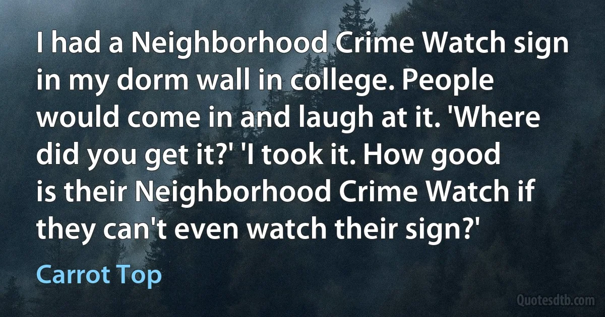 I had a Neighborhood Crime Watch sign in my dorm wall in college. People would come in and laugh at it. 'Where did you get it?' 'I took it. How good is their Neighborhood Crime Watch if they can't even watch their sign?' (Carrot Top)