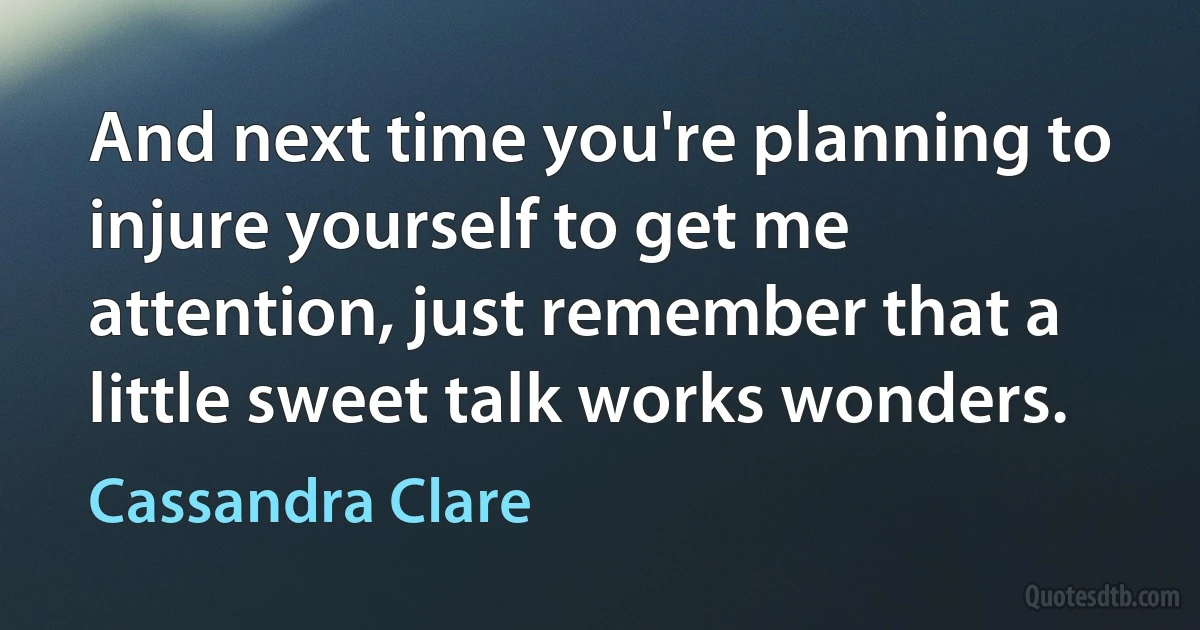 And next time you're planning to injure yourself to get me attention, just remember that a little sweet talk works wonders. (Cassandra Clare)