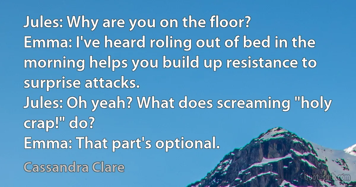 Jules: Why are you on the floor?
Emma: I've heard roling out of bed in the morning helps you build up resistance to surprise attacks.
Jules: Oh yeah? What does screaming "holy crap!" do?
Emma: That part's optional. (Cassandra Clare)