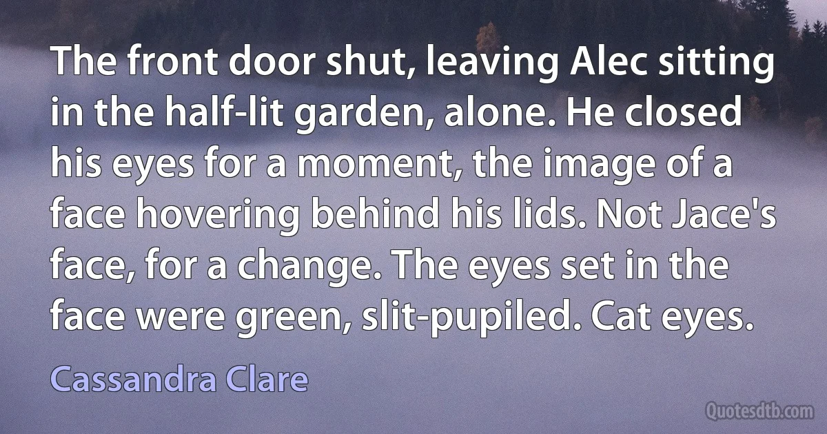 The front door shut, leaving Alec sitting in the half-lit garden, alone. He closed his eyes for a moment, the image of a face hovering behind his lids. Not Jace's face, for a change. The eyes set in the face were green, slit-pupiled. Cat eyes. (Cassandra Clare)