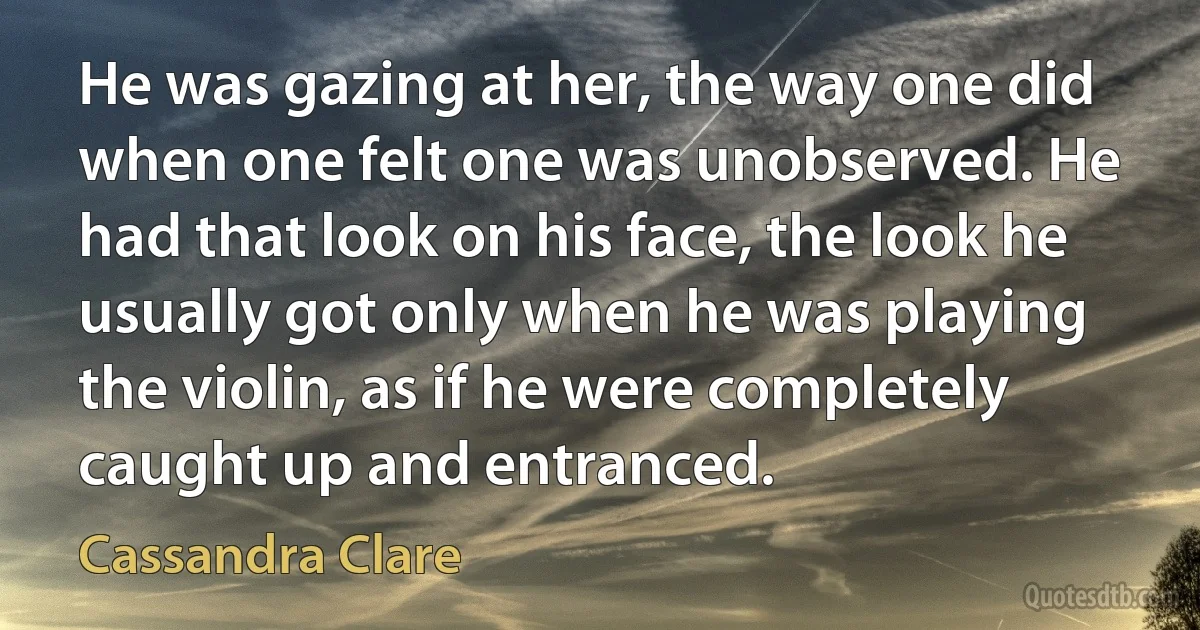 He was gazing at her, the way one did when one felt one was unobserved. He had that look on his face, the look he usually got only when he was playing the violin, as if he were completely caught up and entranced. (Cassandra Clare)