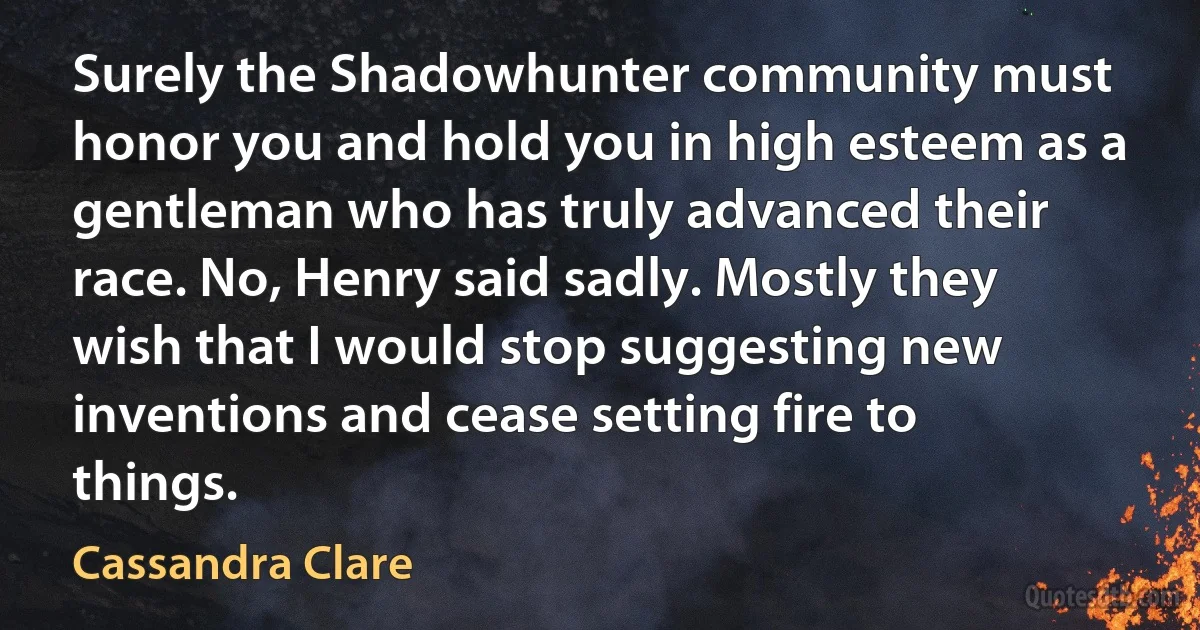 Surely the Shadowhunter community must honor you and hold you in high esteem as a gentleman who has truly advanced their race. No, Henry said sadly. Mostly they wish that I would stop suggesting new inventions and cease setting fire to things. (Cassandra Clare)