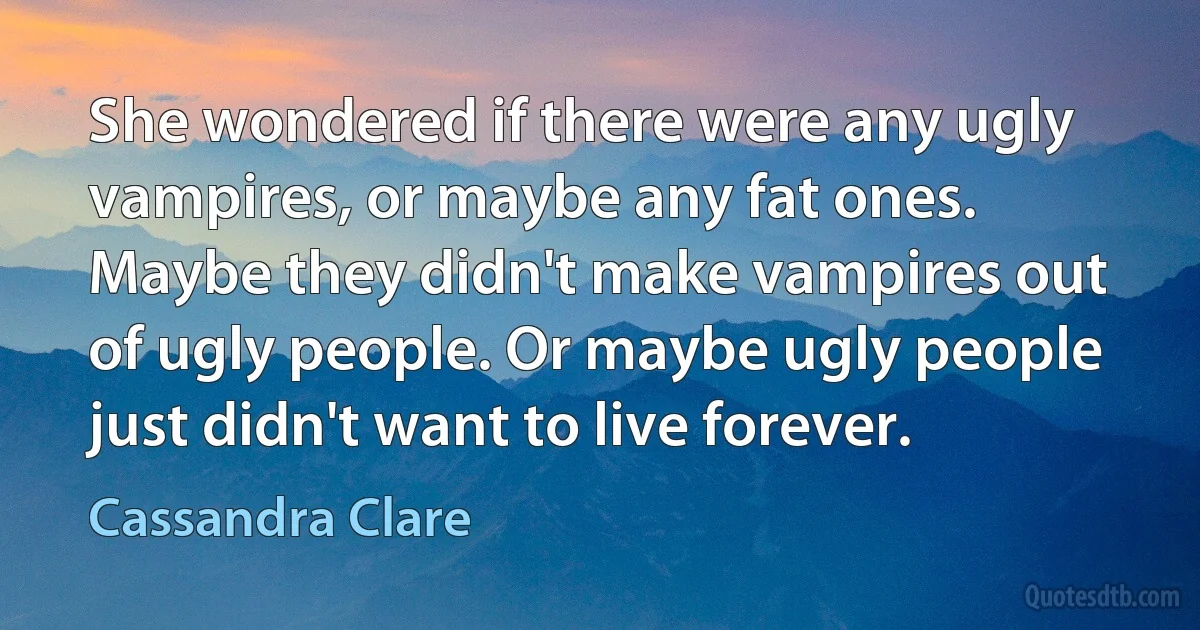 She wondered if there were any ugly vampires, or maybe any fat ones.
Maybe they didn't make vampires out of ugly people. Or maybe ugly people just didn't want to live forever. (Cassandra Clare)