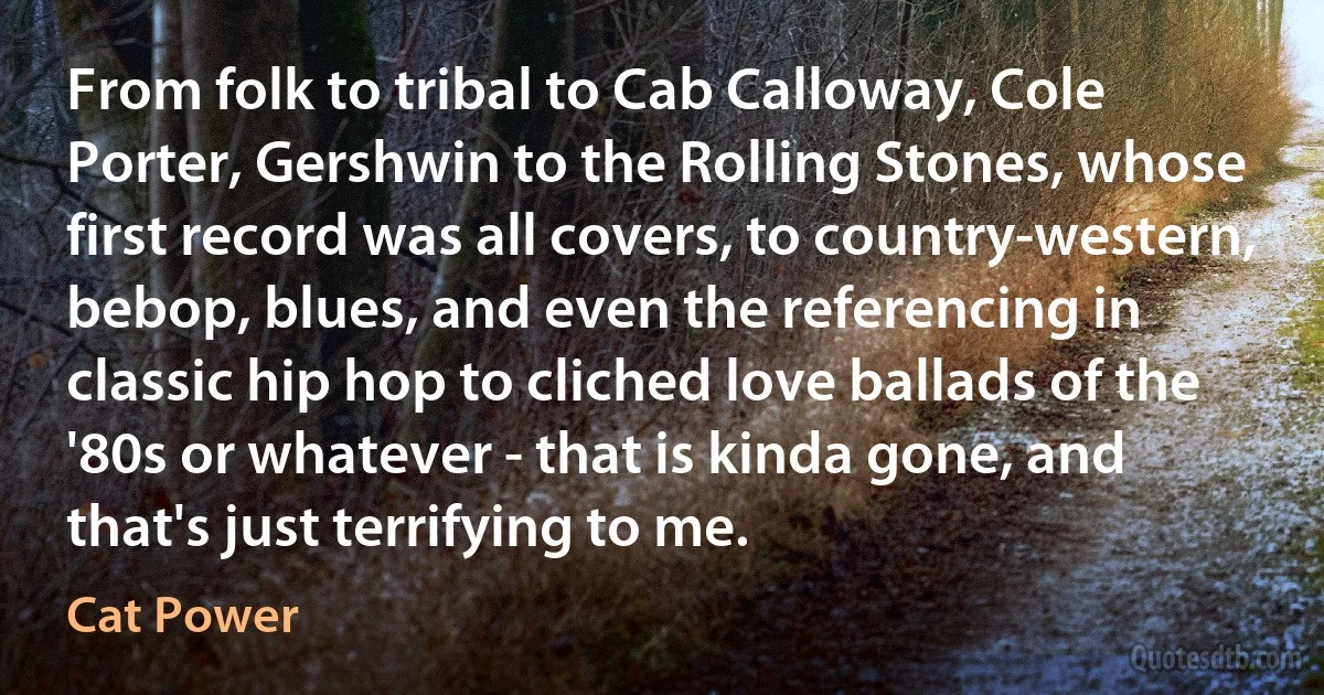 From folk to tribal to Cab Calloway, Cole Porter, Gershwin to the Rolling Stones, whose first record was all covers, to country-western, bebop, blues, and even the referencing in classic hip hop to cliched love ballads of the '80s or whatever - that is kinda gone, and that's just terrifying to me. (Cat Power)