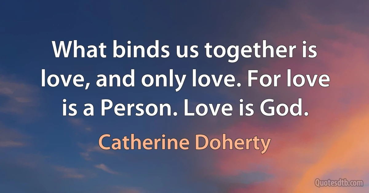 What binds us together is love, and only love. For love is a Person. Love is God. (Catherine Doherty)