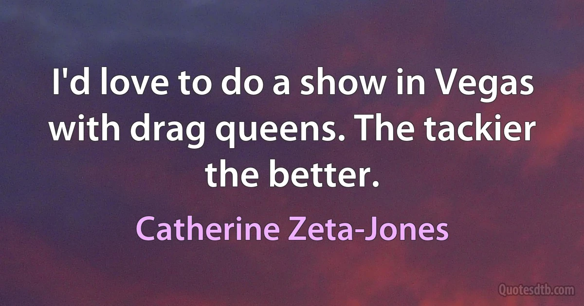 I'd love to do a show in Vegas with drag queens. The tackier the better. (Catherine Zeta-Jones)