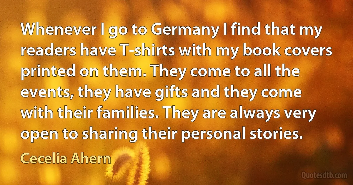 Whenever I go to Germany I find that my readers have T-shirts with my book covers printed on them. They come to all the events, they have gifts and they come with their families. They are always very open to sharing their personal stories. (Cecelia Ahern)