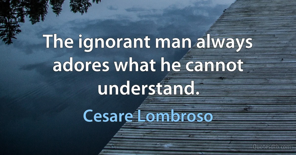 The ignorant man always adores what he cannot understand. (Cesare Lombroso)