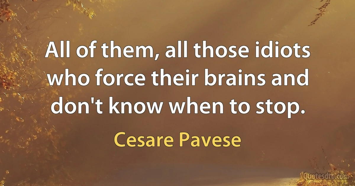 All of them, all those idiots who force their brains and don't know when to stop. (Cesare Pavese)