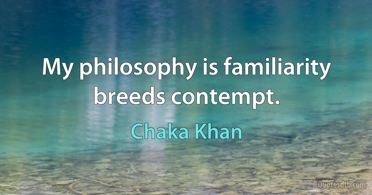 My philosophy is familiarity breeds contempt. (Chaka Khan)