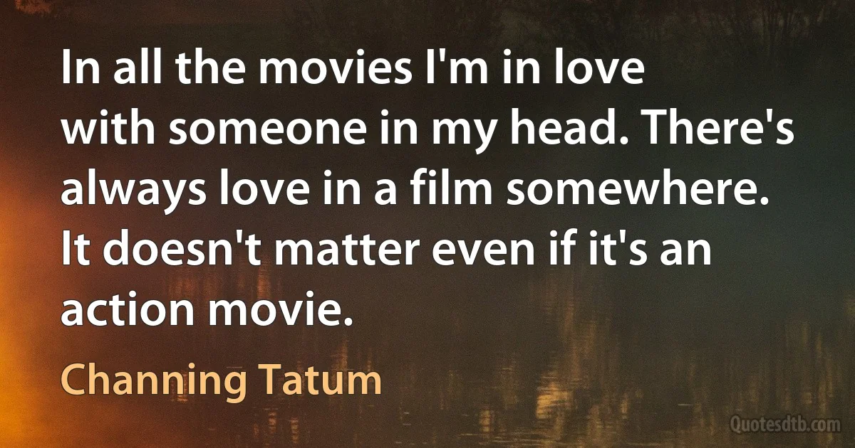 In all the movies I'm in love with someone in my head. There's always love in a film somewhere. It doesn't matter even if it's an action movie. (Channing Tatum)