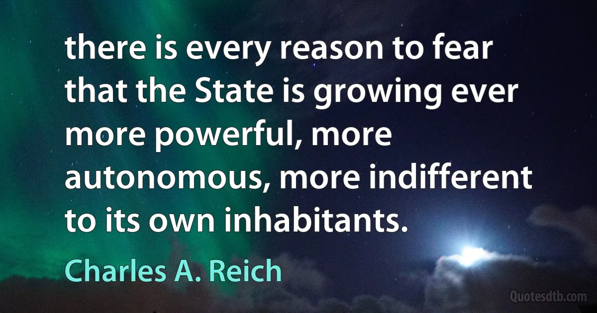 there is every reason to fear that the State is growing ever more powerful, more autonomous, more indifferent to its own inhabitants. (Charles A. Reich)