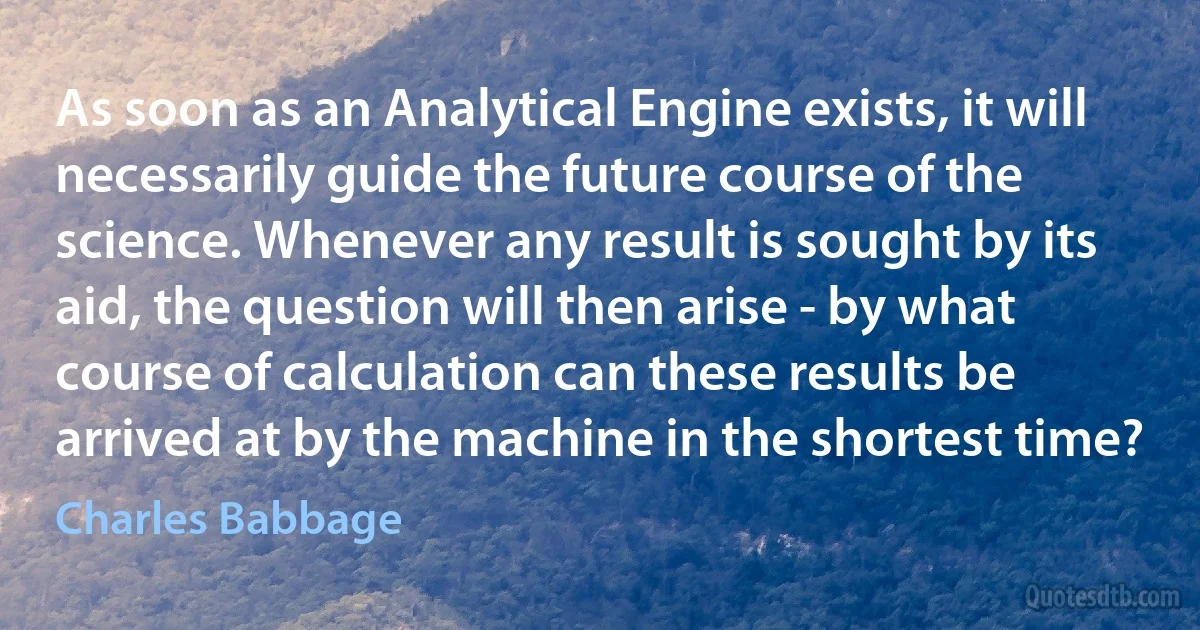 As soon as an Analytical Engine exists, it will necessarily guide the future course of the science. Whenever any result is sought by its aid, the question will then arise - by what course of calculation can these results be arrived at by the machine in the shortest time? (Charles Babbage)