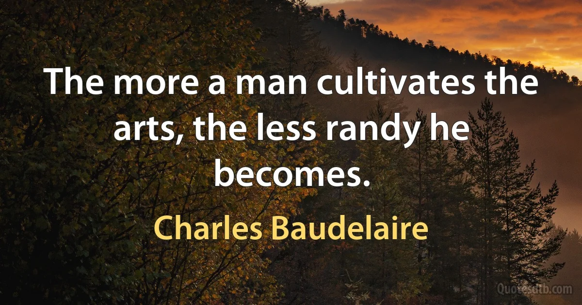 The more a man cultivates the arts, the less randy he becomes. (Charles Baudelaire)