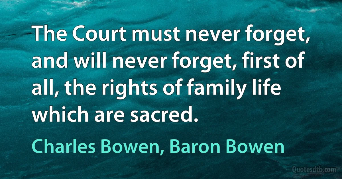 The Court must never forget, and will never forget, first of all, the rights of family life which are sacred. (Charles Bowen, Baron Bowen)