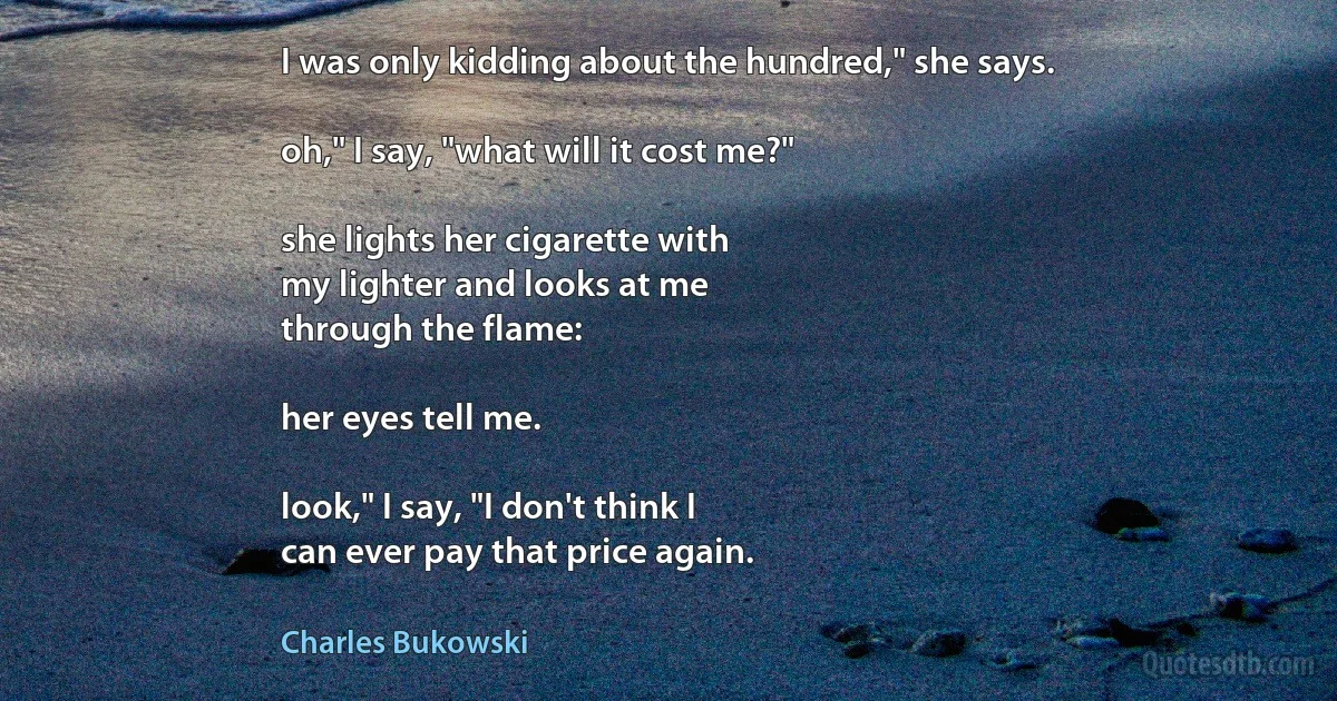 I was only kidding about the hundred," she says.

oh," I say, "what will it cost me?"

she lights her cigarette with
my lighter and looks at me
through the flame:

her eyes tell me.

look," I say, "I don't think I
can ever pay that price again. (Charles Bukowski)