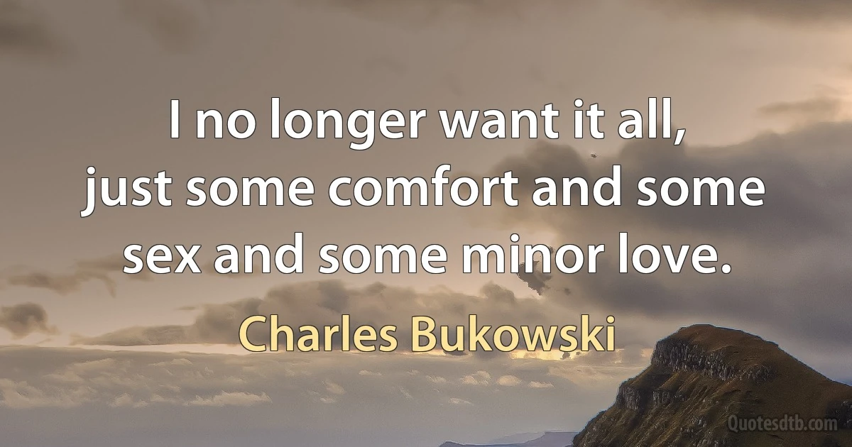 I no longer want it all, just some comfort and some sex and some minor love. (Charles Bukowski)