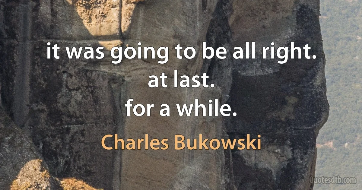 it was going to be all right.
at last.
for a while. (Charles Bukowski)