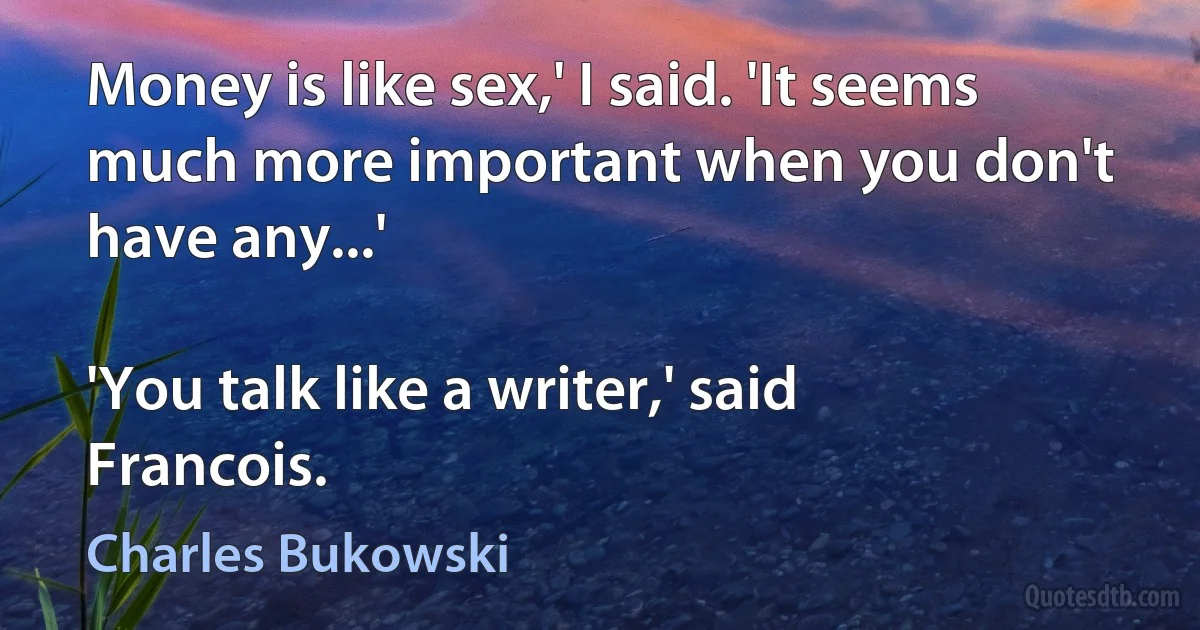 Money is like sex,' I said. 'It seems much more important when you don't have any...'

'You talk like a writer,' said Francois. (Charles Bukowski)