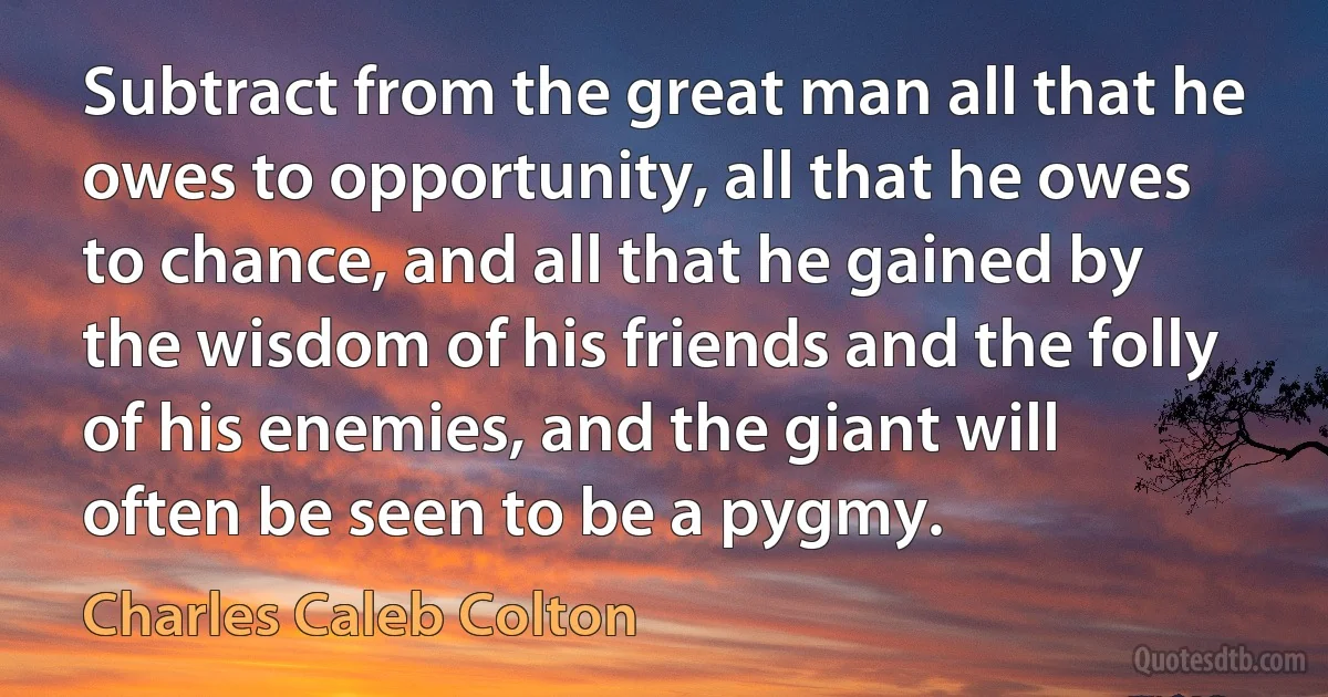 Subtract from the great man all that he owes to opportunity, all that he owes to chance, and all that he gained by the wisdom of his friends and the folly of his enemies, and the giant will often be seen to be a pygmy. (Charles Caleb Colton)