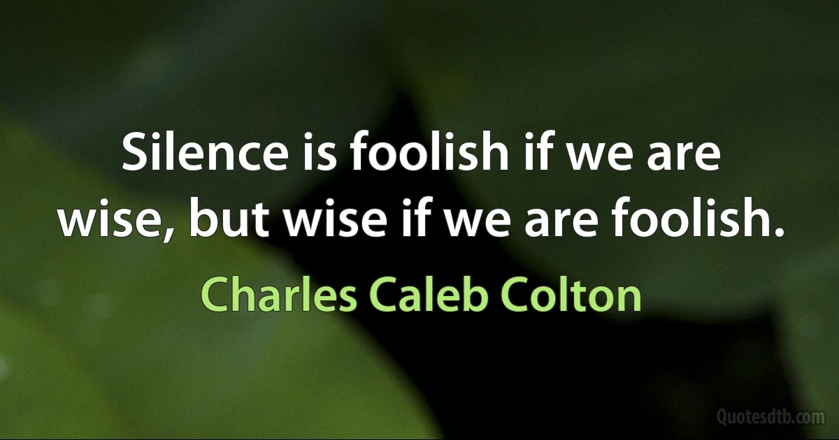 Silence is foolish if we are wise, but wise if we are foolish. (Charles Caleb Colton)