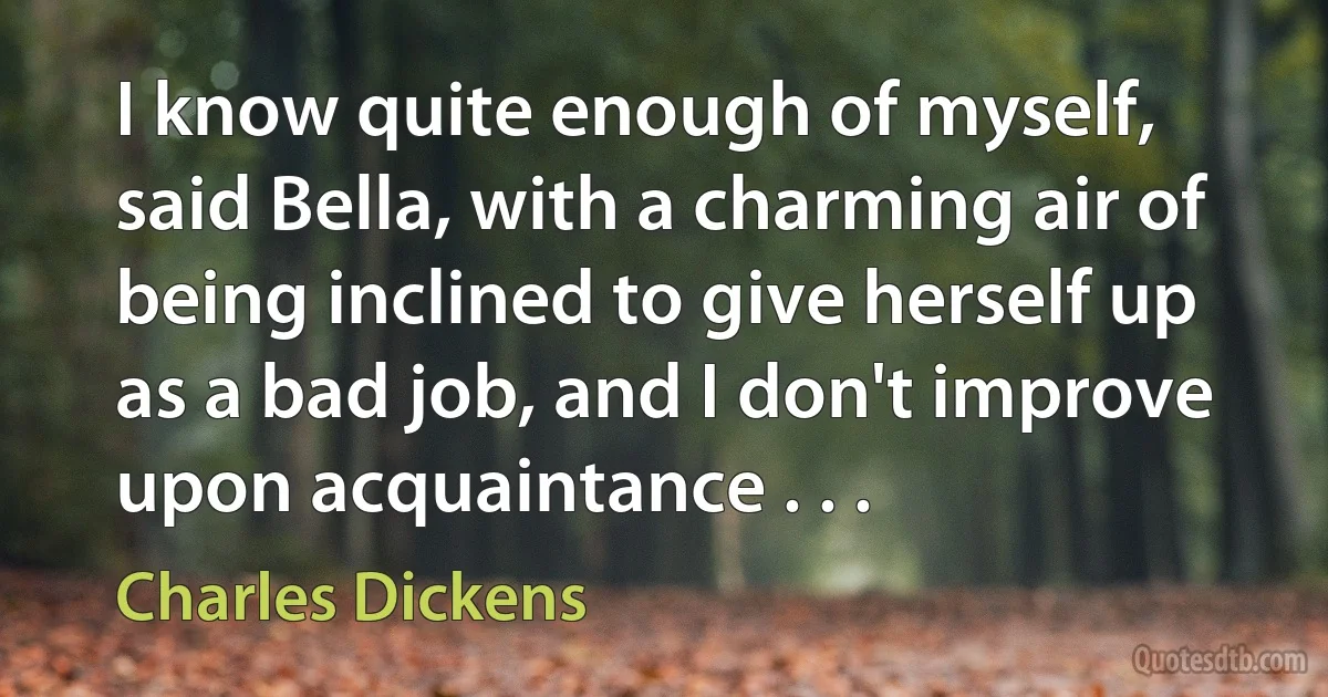 I know quite enough of myself, said Bella, with a charming air of being inclined to give herself up as a bad job, and I don't improve upon acquaintance . . . (Charles Dickens)