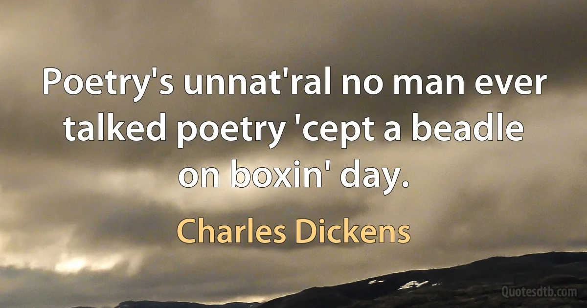 Poetry's unnat'ral no man ever talked poetry 'cept a beadle on boxin' day. (Charles Dickens)