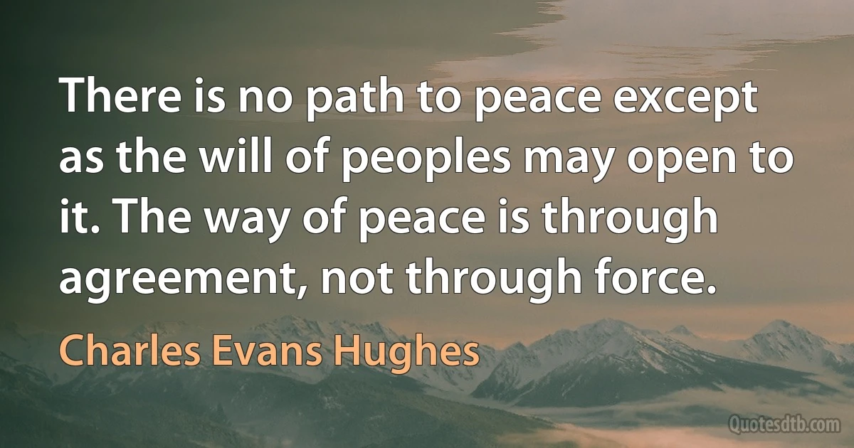 There is no path to peace except as the will of peoples may open to it. The way of peace is through agreement, not through force. (Charles Evans Hughes)