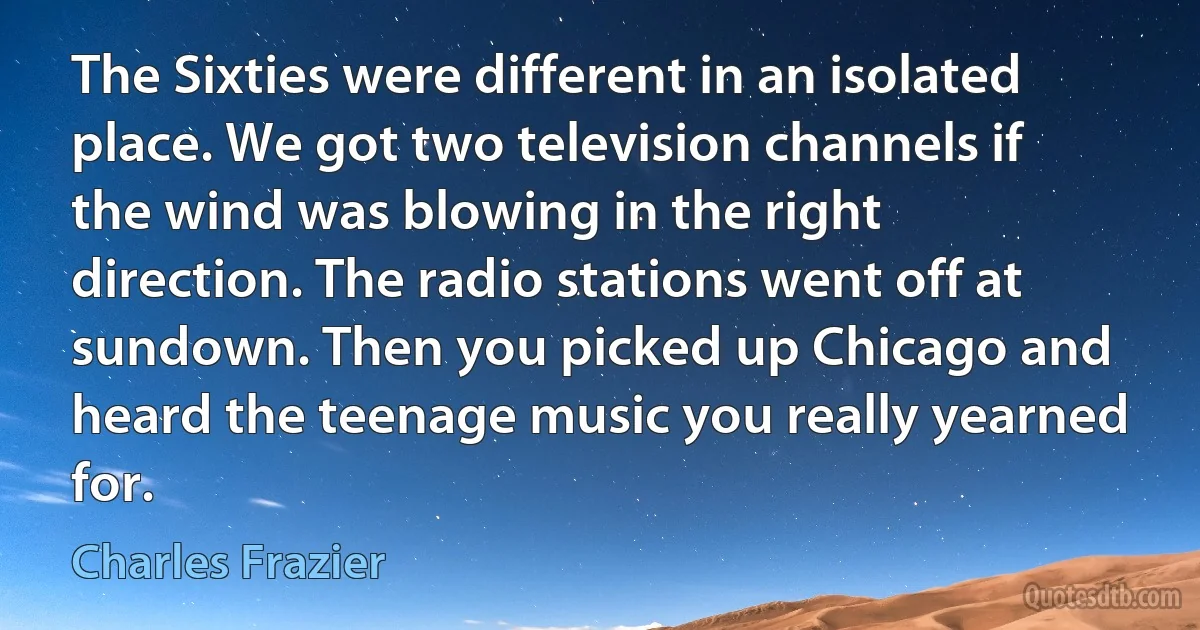 The Sixties were different in an isolated place. We got two television channels if the wind was blowing in the right direction. The radio stations went off at sundown. Then you picked up Chicago and heard the teenage music you really yearned for. (Charles Frazier)