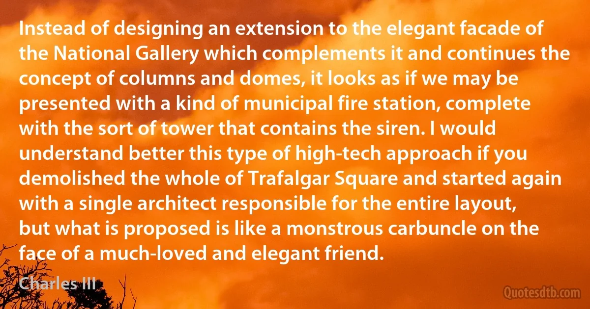 Instead of designing an extension to the elegant facade of the National Gallery which complements it and continues the concept of columns and domes, it looks as if we may be presented with a kind of municipal fire station, complete with the sort of tower that contains the siren. I would understand better this type of high-tech approach if you demolished the whole of Trafalgar Square and started again with a single architect responsible for the entire layout, but what is proposed is like a monstrous carbuncle on the face of a much-loved and elegant friend. (Charles III)