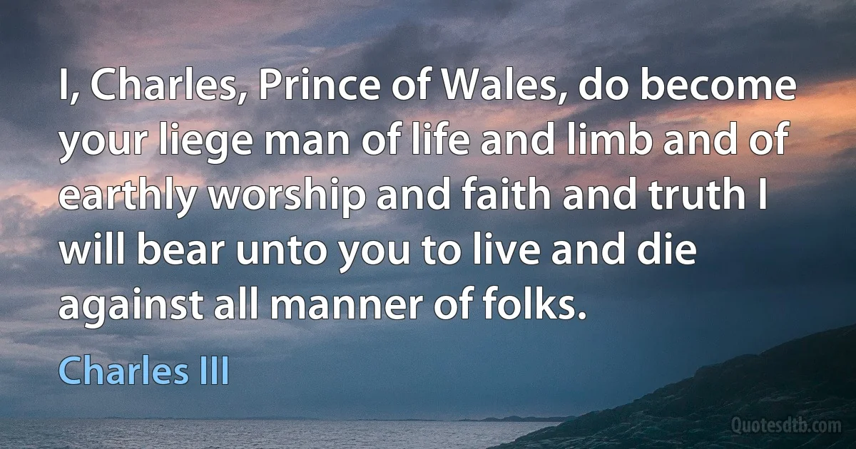 I, Charles, Prince of Wales, do become your liege man of life and limb and of earthly worship and faith and truth I will bear unto you to live and die against all manner of folks. (Charles III)