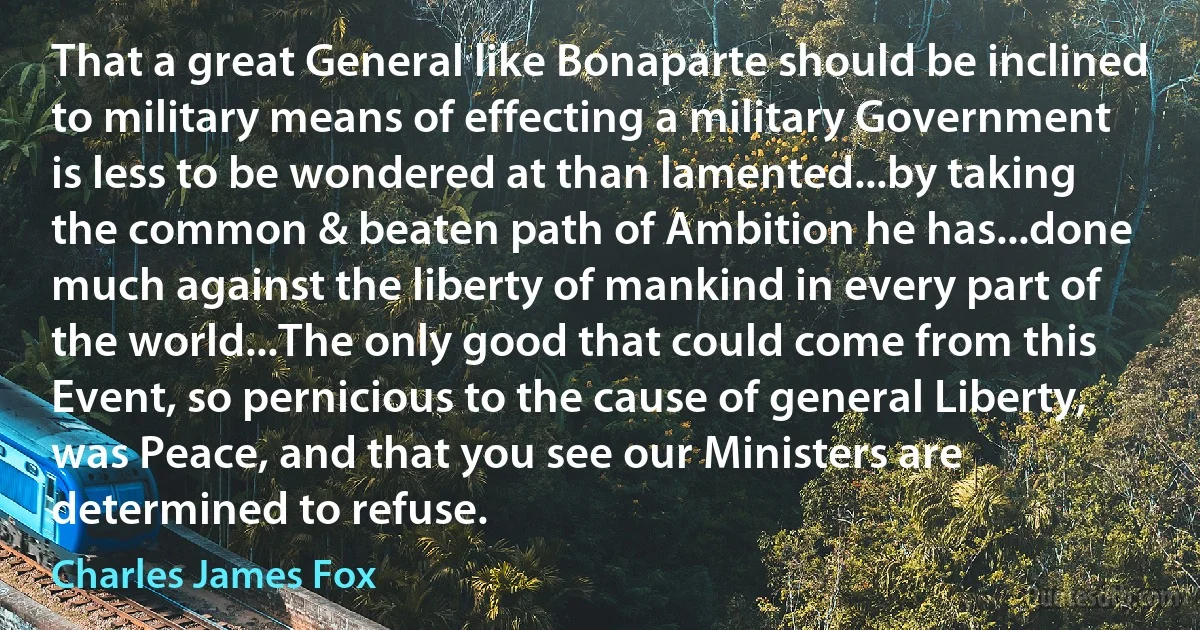 That a great General like Bonaparte should be inclined to military means of effecting a military Government is less to be wondered at than lamented...by taking the common & beaten path of Ambition he has...done much against the liberty of mankind in every part of the world...The only good that could come from this Event, so pernicious to the cause of general Liberty, was Peace, and that you see our Ministers are determined to refuse. (Charles James Fox)