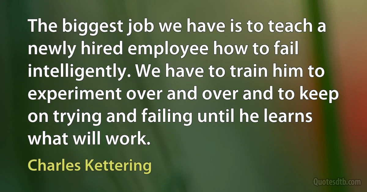 The biggest job we have is to teach a newly hired employee how to fail intelligently. We have to train him to experiment over and over and to keep on trying and failing until he learns what will work. (Charles Kettering)