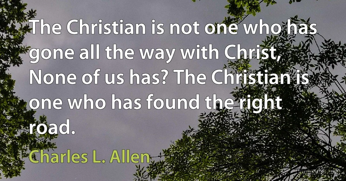 The Christian is not one who has gone all the way with Christ, None of us has? The Christian is one who has found the right road. (Charles L. Allen)