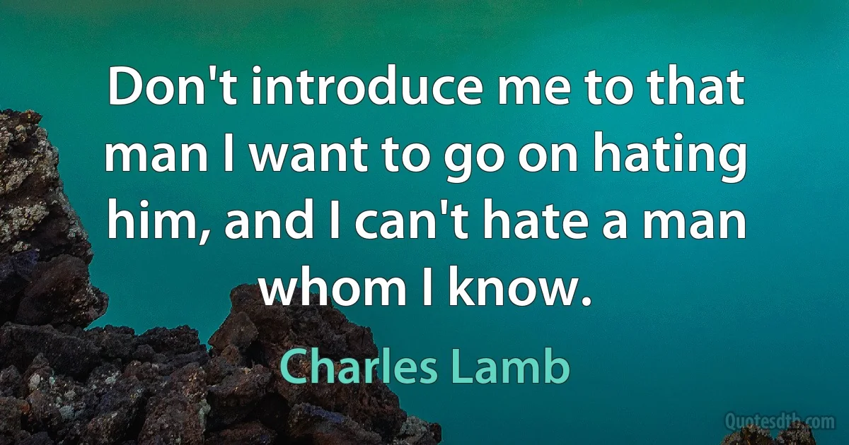 Don't introduce me to that man I want to go on hating him, and I can't hate a man whom I know. (Charles Lamb)