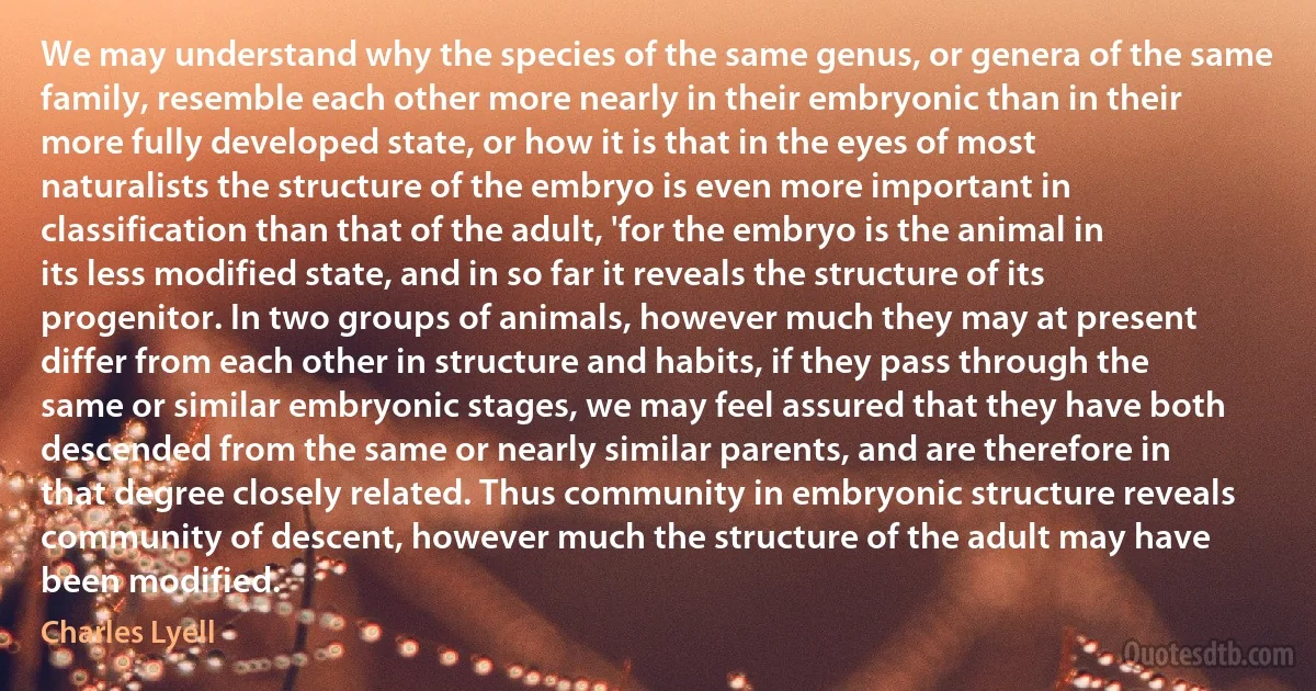 We may understand why the species of the same genus, or genera of the same family, resemble each other more nearly in their embryonic than in their more fully developed state, or how it is that in the eyes of most naturalists the structure of the embryo is even more important in classification than that of the adult, 'for the embryo is the animal in its less modified state, and in so far it reveals the structure of its progenitor. In two groups of animals, however much they may at present differ from each other in structure and habits, if they pass through the same or similar embryonic stages, we may feel assured that they have both descended from the same or nearly similar parents, and are therefore in that degree closely related. Thus community in embryonic structure reveals community of descent, however much the structure of the adult may have been modified. (Charles Lyell)